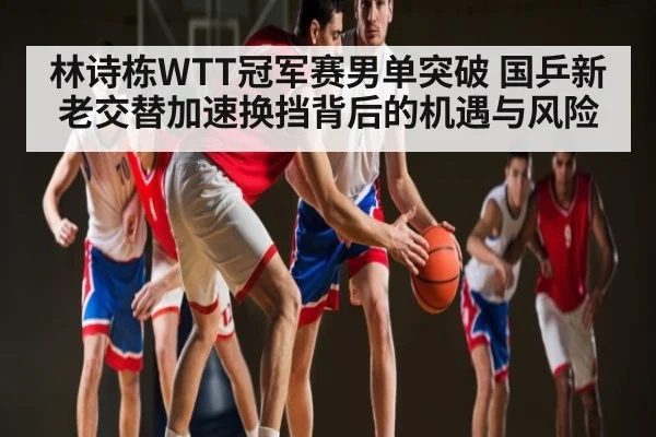 林诗栋WTT冠军赛男单突破 国乒新老交替加速换挡背后的机遇与风险