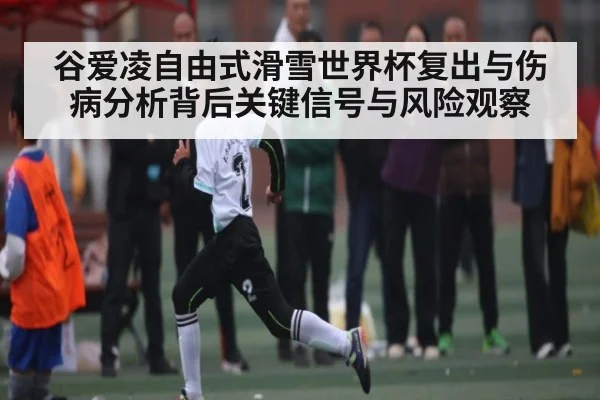 谷爱凌自由式滑雪世界杯复出与伤病分析背后关键信号与风险观察